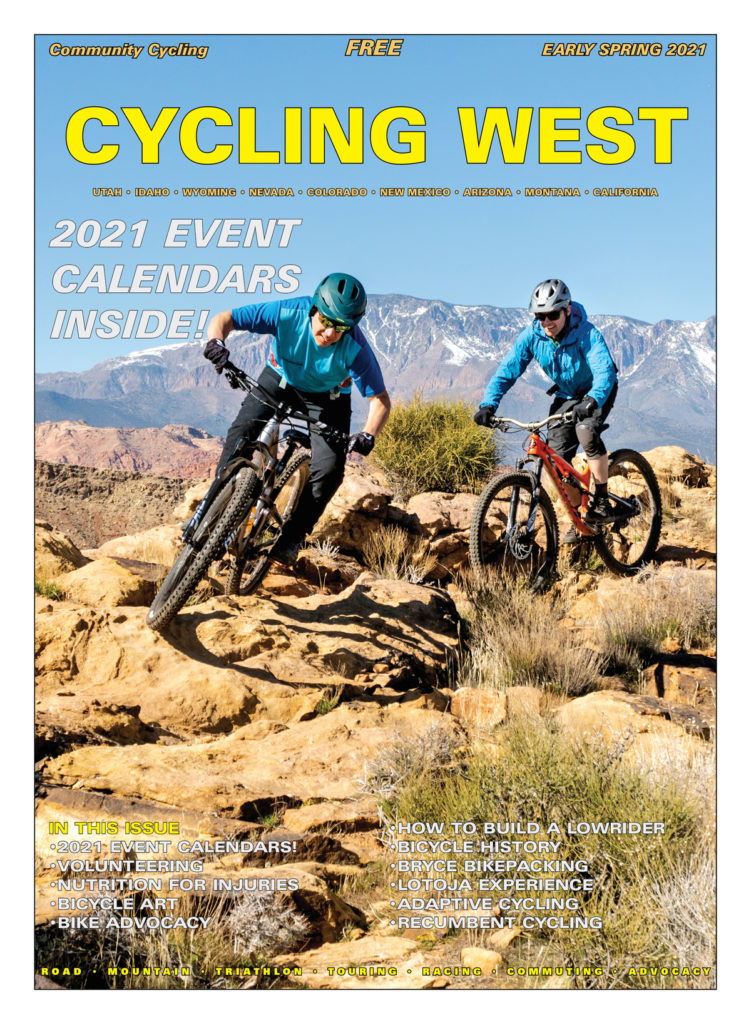 Cycling West Early Spring 2021 Cover Photo: Over the Edge, Hurricane’s service manager, Todd Cramblett, followed by Jonathan Morgan, Assistant Director of Alta Ski Area’s Avalanche Office, on the Boy Scout Trails in Hurricane, Utah. This photo was taken last February, before we knew anything about a pandemic. Since then, both Todd and Jonathan needed surgery after mountain bike crashes. Todd is back on his bike now and Jonathan will be riding again soon, as well. Everybody takes a turn on the injured list. Photo by John Shafer, Photo-John.net
